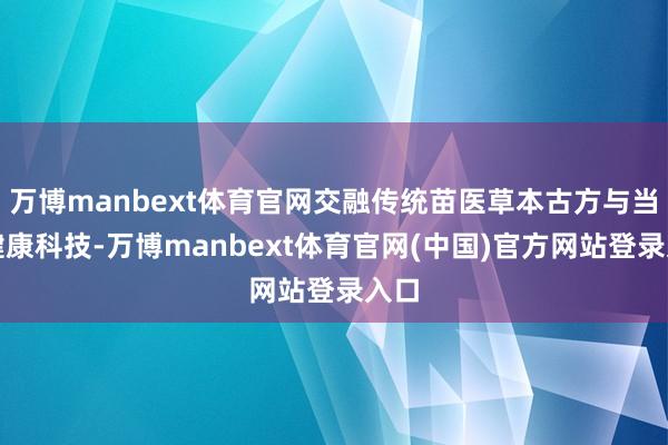 万博manbext体育官网交融传统苗医草本古方与当代健康科技-万博manbext体育官网(中国)官方网站登录入口