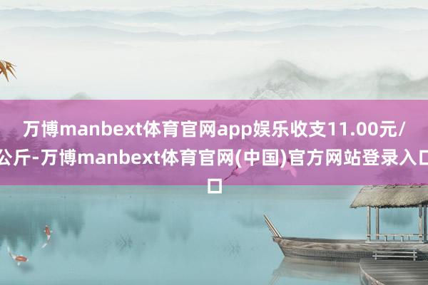 万博manbext体育官网app娱乐收支11.00元/公斤-万博manbext体育官网(中国)官方网站登录入口