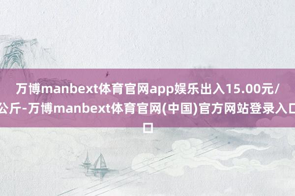 万博manbext体育官网app娱乐出入15.00元/公斤-万博manbext体育官网(中国)官方网站登录入口