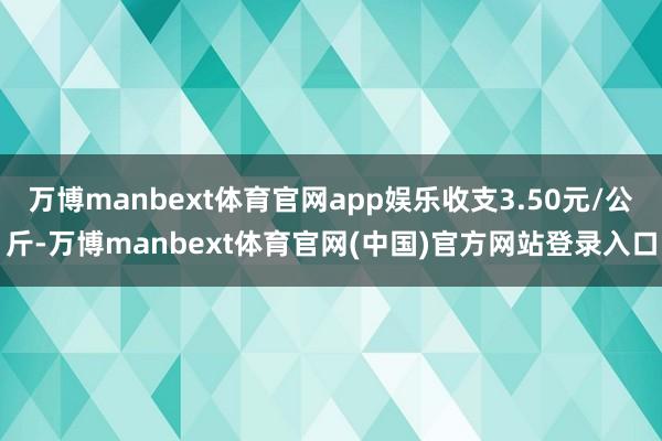 万博manbext体育官网app娱乐收支3.50元/公斤-万博manbext体育官网(中国)官方网站登录入口