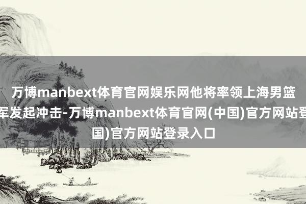 万博manbext体育官网娱乐网他将率领上海男篮向总冠军发起冲击-万博manbext体育官网(中国)官方网站登录入口