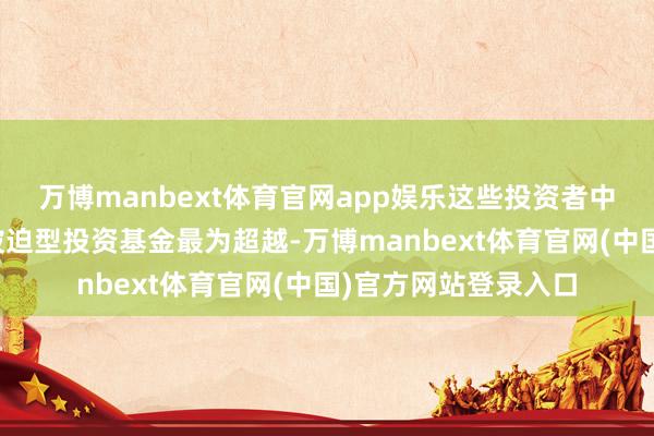 万博manbext体育官网app娱乐这些投资者中尤其以体量雄壮的被迫型投资基金最为超越-万博manbext体育官网(中国)官方网站登录入口