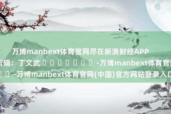 万博manbext体育官网尽在新浪财经APP            						职守剪辑：丁文武 							-万博manbext体育官网(中国)官方网站登录入口