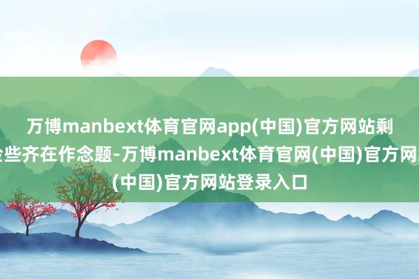 万博manbext体育官网app(中国)官方网站剩下的时分险些齐在作念题-万博manbext体育官网(中国)官方网站登录入口