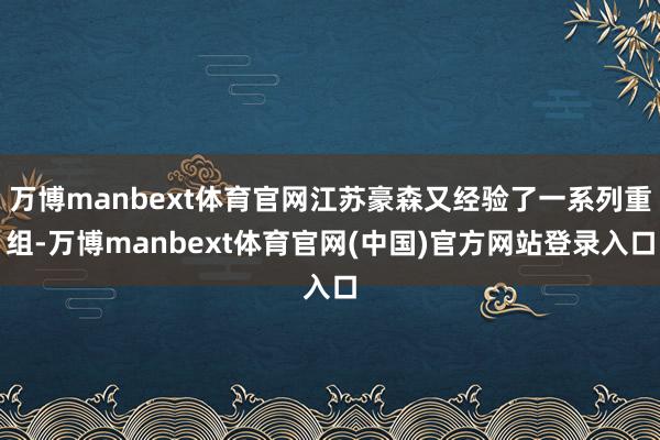 万博manbext体育官网江苏豪森又经验了一系列重组-万博manbext体育官网(中国)官方网站登录入口