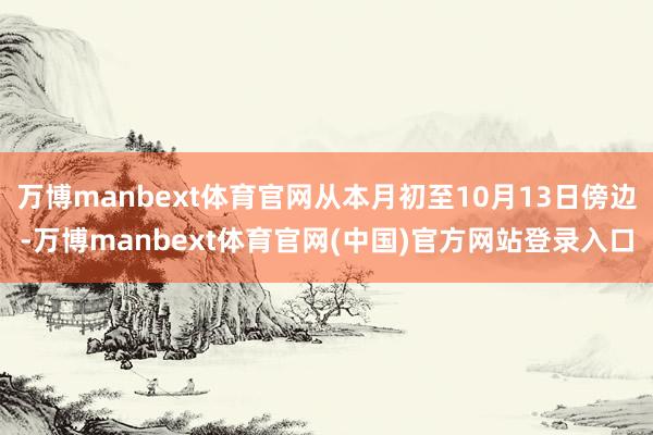 万博manbext体育官网从本月初至10月13日傍边-万博manbext体育官网(中国)官方网站登录入口