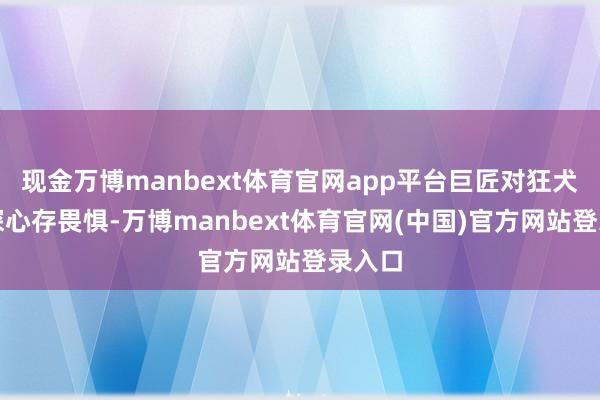 现金万博manbext体育官网app平台巨匠对狂犬病精深心存畏惧-万博manbext体育官网(中国)官方网站登录入口
