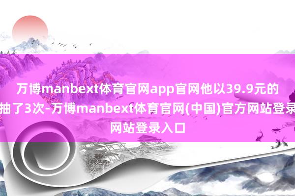 万博manbext体育官网app官网他以39.9元的价钱抽了3次-万博manbext体育官网(中国)官方网站登录入口