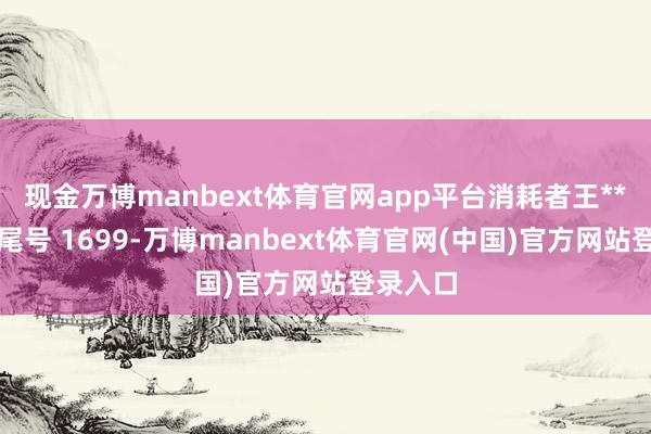 现金万博manbext体育官网app平台消耗者王**（手机尾号 1699-万博manbext体育官网(中国)官方网站登录入口