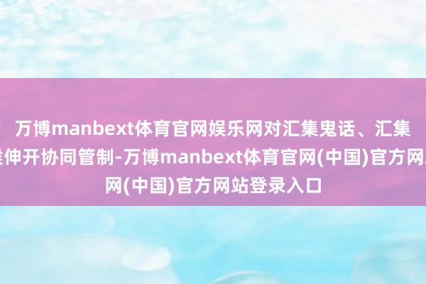 万博manbext体育官网娱乐网对汇集鬼话、汇集水军等气候伸开协同管制-万博manbext体育官网(中国)官方网站登录入口