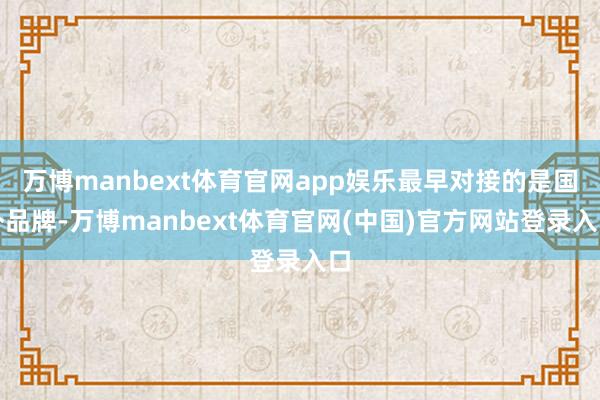 万博manbext体育官网app娱乐最早对接的是国外品牌-万博manbext体育官网(中国)官方网站登录入口