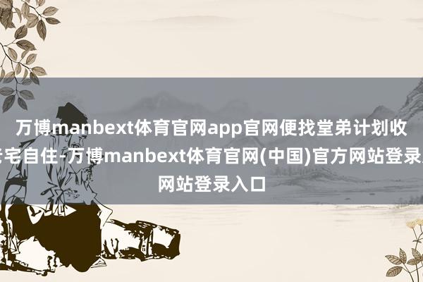 万博manbext体育官网app官网便找堂弟计划收回老宅自住-万博manbext体育官网(中国)官方网站登录入口