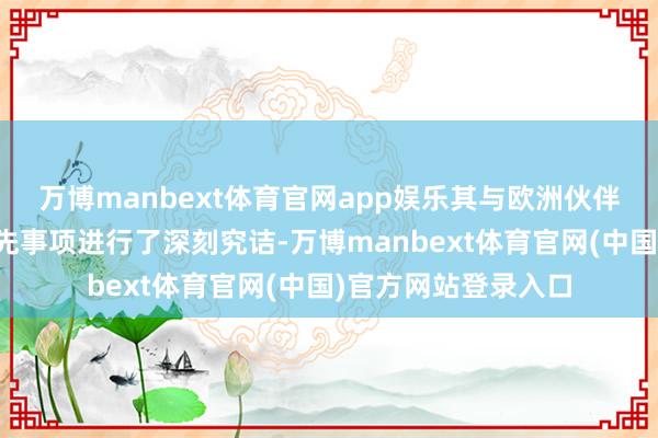 万博manbext体育官网app娱乐其与欧洲伙伴们就刻下的要津优先事项进行了深刻究诘-万博manbext体育官网(中国)官方网站登录入口