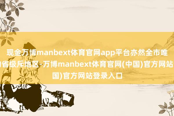 现金万博manbext体育官网app平台亦然全市唯独入选的省级斥地区-万博manbext体育官网(中国)官方网站登录入口