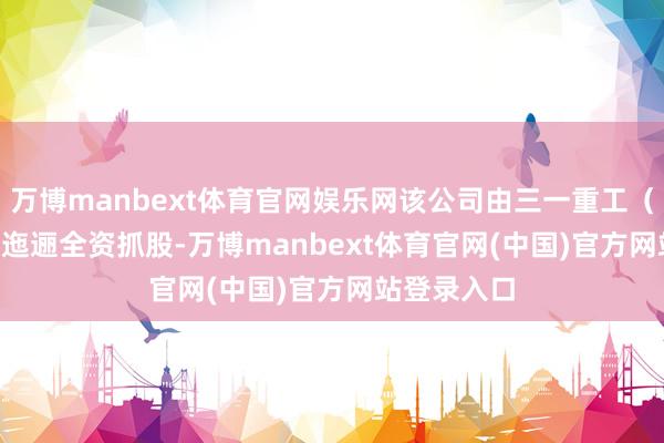 万博manbext体育官网娱乐网该公司由三一重工（600031）迤逦全资抓股-万博manbext体育官网(中国)官方网站登录入口