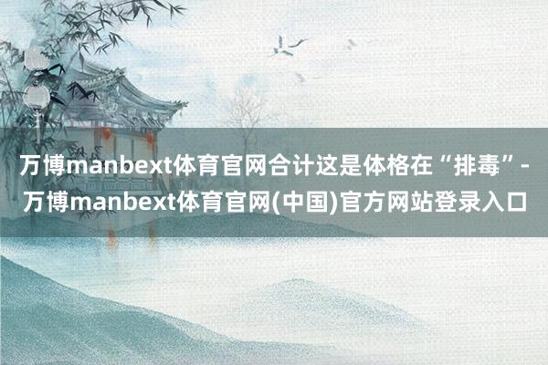 万博manbext体育官网合计这是体格在“排毒”-万博manbext体育官网(中国)官方网站登录入口