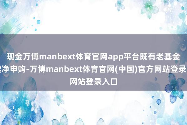 现金万博manbext体育官网app平台既有老基金持续净申购-万博manbext体育官网(中国)官方网站登录入口