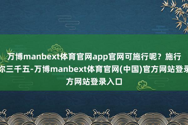 万博manbext体育官网app官网可施行呢？施行甩给你三千五-万博manbext体育官网(中国)官方网站登录入口