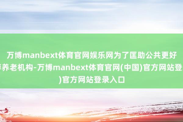 万博manbext体育官网娱乐网为了匡助公共更好地遴荐养老机构-万博manbext体育官网(中国)官方网站登录入口