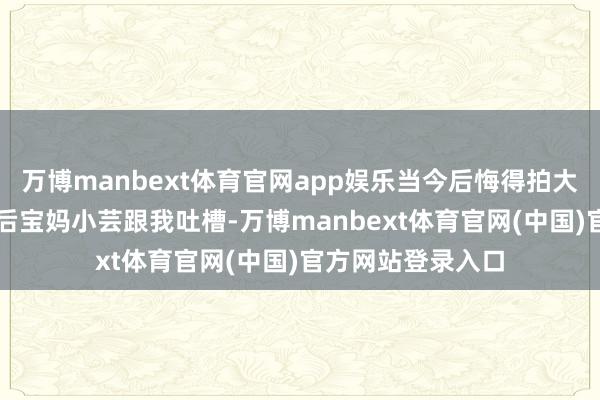 万博manbext体育官网app娱乐当今后悔得拍大腿!”杭州的90后宝妈小芸跟我吐槽-万博manbext体育官网(中国)官方网站登录入口