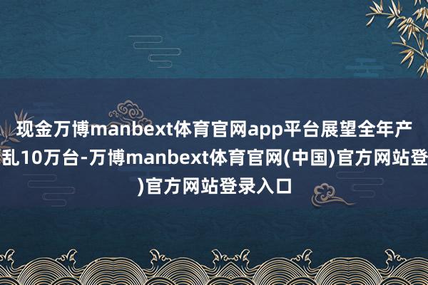 现金万博manbext体育官网app平台展望全年产量将芜乱10万台-万博manbext体育官网(中国)官方网站登录入口