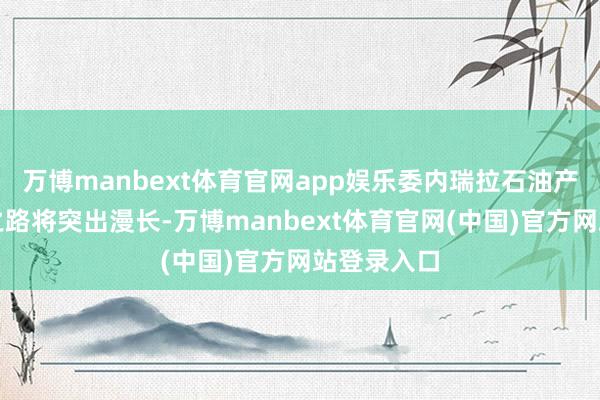 万博manbext体育官网app娱乐委内瑞拉石油产业的复苏之路将突出漫长-万博manbext体育官网(中国)官方网站登录入口