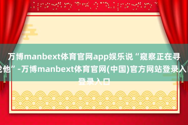 万博manbext体育官网app娱乐说“窥察正在寻找他”-万博manbext体育官网(中国)官方网站登录入口