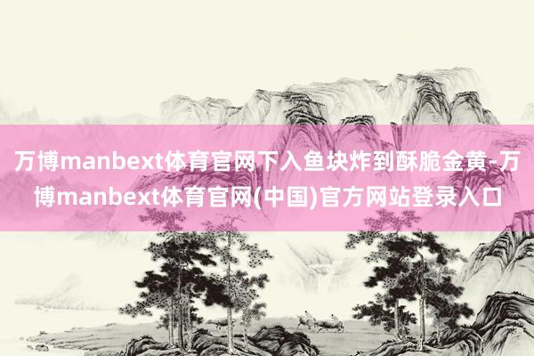 万博manbext体育官网下入鱼块炸到酥脆金黄-万博manbext体育官网(中国)官方网站登录入口