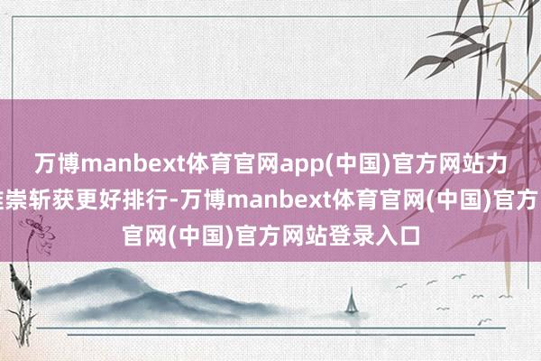 万博manbext体育官网app(中国)官方网站力求凭借出色推崇斩获更好排行-万博manbext体育官网(中国)官方网站登录入口