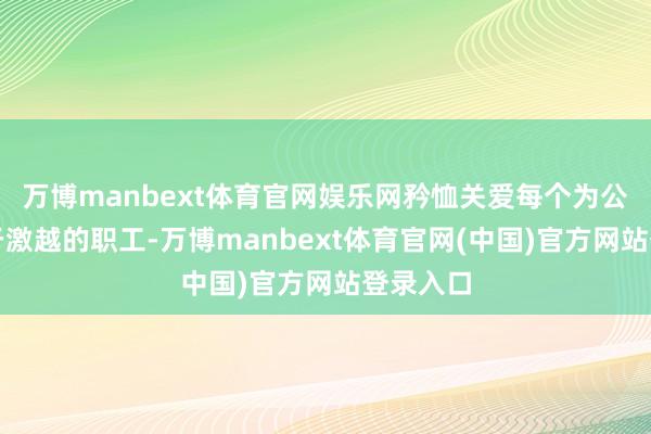 万博manbext体育官网娱乐网矜恤关爱每个为公司竭力于激越的职工-万博manbext体育官网(中国)官方网站登录入口