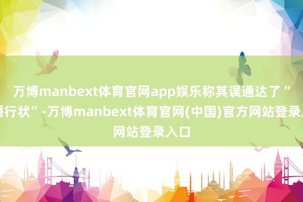 万博manbext体育官网app娱乐称其误通达了“直播行状”-万博manbext体育官网(中国)官方网站登录入口